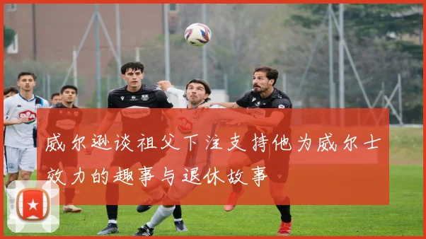 威尔逊谈祖父下注支持他为威尔士效力的趣事与退休故事