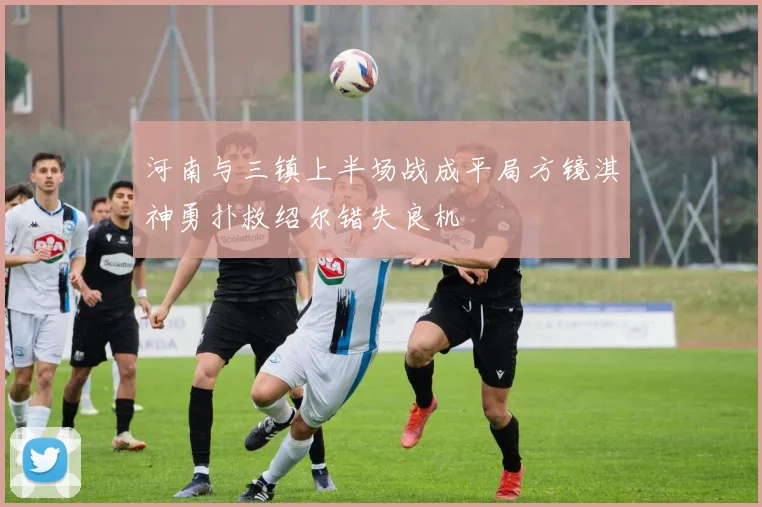 河南与三镇上半场战成平局方镜淇神勇扑救绍尔错失良机