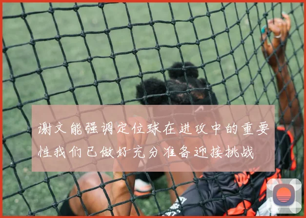 谢文能强调定位球在进攻中的重要性我们已做好充分准备迎接挑战