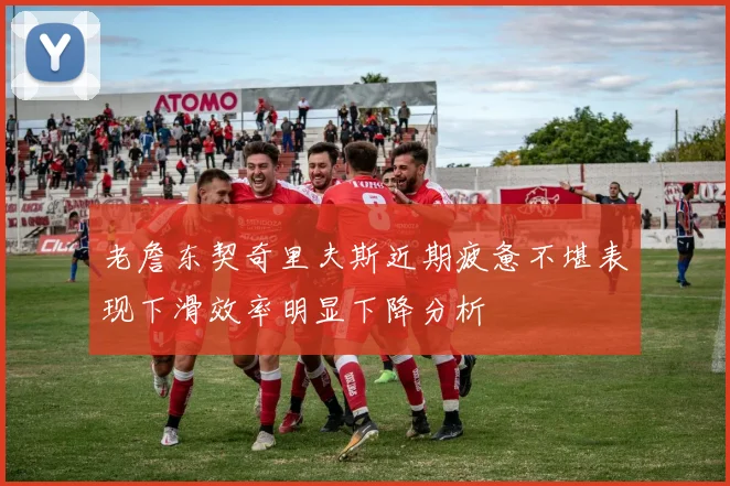 老詹东契奇里夫斯近期疲惫不堪表现下滑效率明显下降分析
