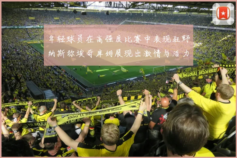 年轻球员在高强度比赛中表现狂野纳斯称埃奇库姆展现出激情与活力