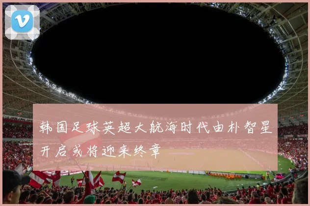 韩国足球英超大航海时代由朴智星开启或将迎来终章
