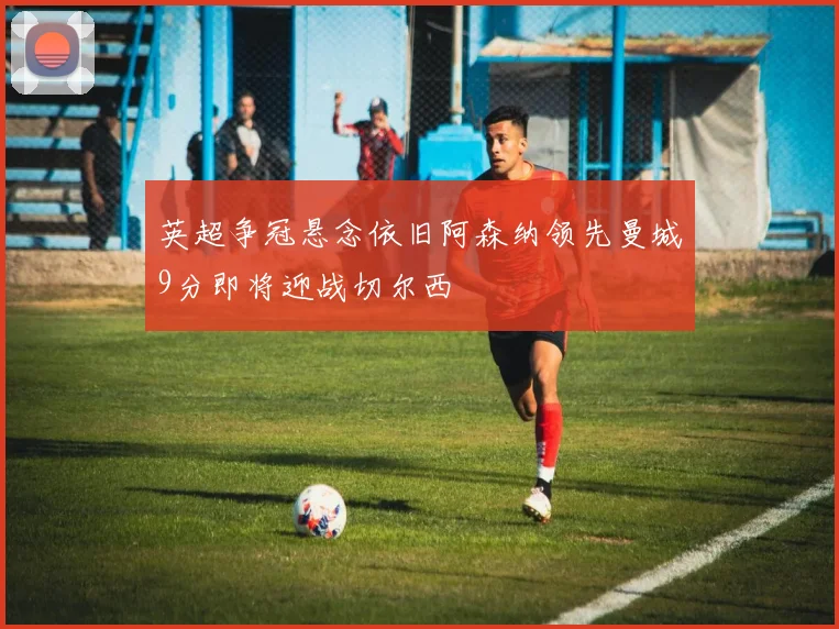 英超争冠悬念依旧阿森纳领先曼城9分即将迎战切尔西