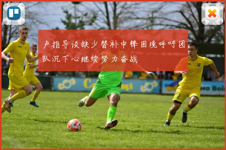卢指导谈缺少替补中锋困境呼吁团队沉下心继续努力奋战