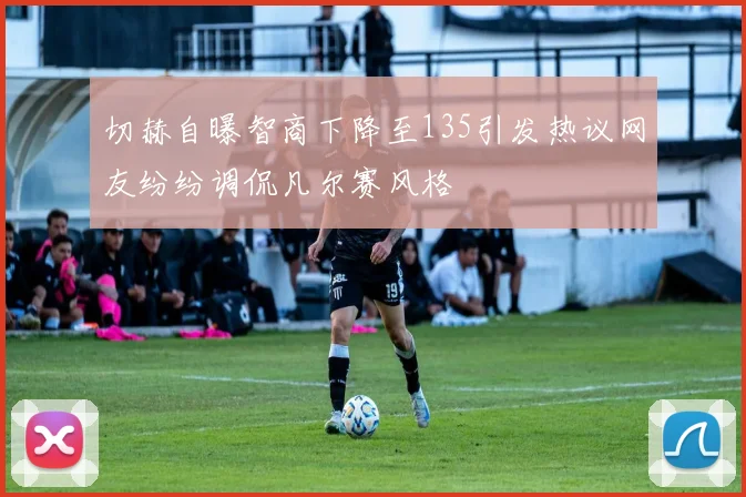 切赫自曝智商下降至135引发热议网友纷纷调侃凡尔赛风格
